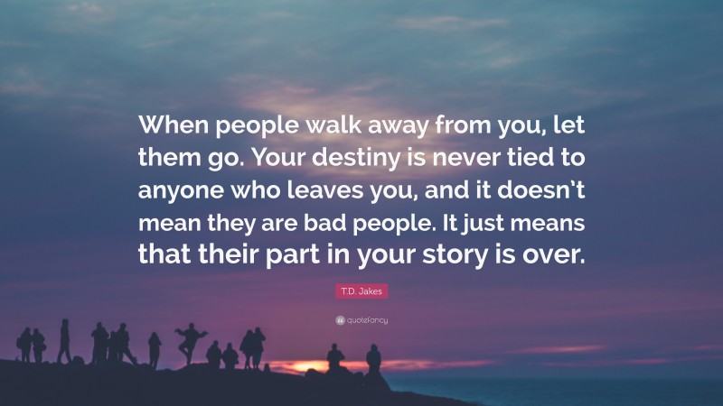T.D. Jakes Quote: “When people walk away from you, let them go. Your destiny is never tied to anyone who leaves you, and it doesn’t mean they are bad people. It just means that their part in your story is over.”