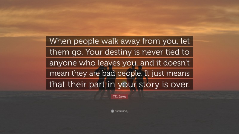 T.D. Jakes Quote: “When people walk away from you, let them go. Your destiny is never tied to anyone who leaves you, and it doesn’t mean they are bad people. It just means that their part in your story is over.”