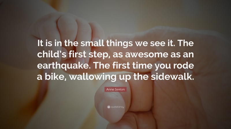 Anne Sexton Quote: “It is in the small things we see it. The child’s first step, as awesome as an earthquake. The first time you rode a bike, wallowing up the sidewalk.”