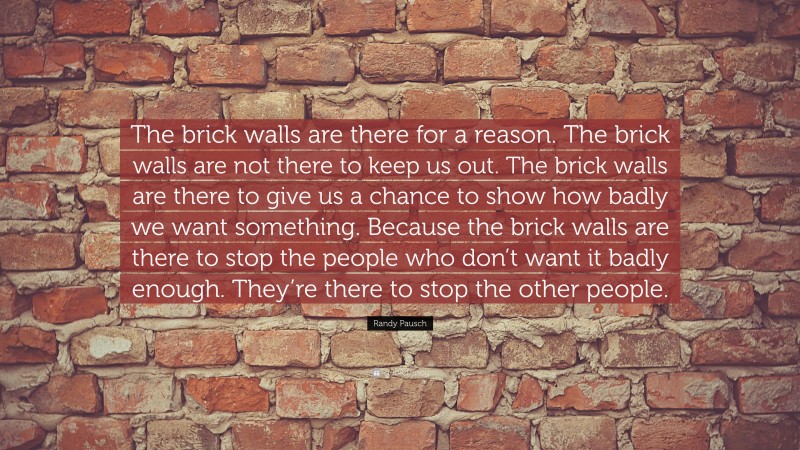 Randy Pausch Quote: “The brick walls are there for a reason. The brick walls are not there to keep us out. The brick walls are there to give us a chance to show how badly we want something. Because the brick walls are there to stop the people who don’t want it badly enough. They’re there to stop the other people.”