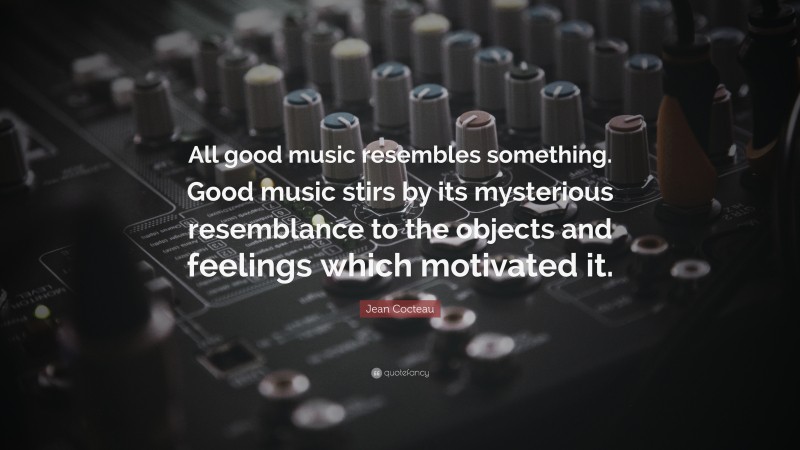 Jean Cocteau Quote: “All good music resembles something. Good music stirs by its mysterious resemblance to the objects and feelings which motivated it.”