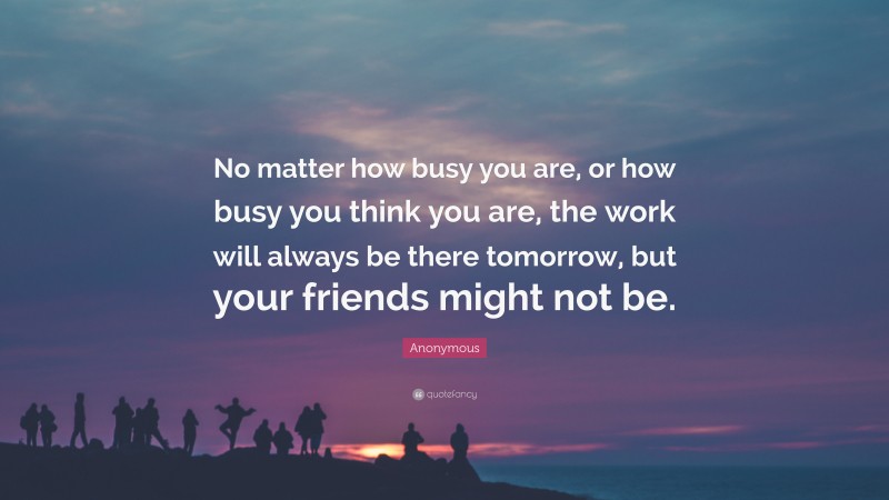 Anonymous Quote: “No matter how busy you are, or how busy you think you are, the work will always be there tomorrow, but your friends might not be.”