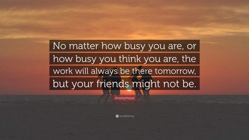 Anonymous Quote: “No matter how busy you are, or how busy you think you are, the work will always be there tomorrow, but your friends might not be.”