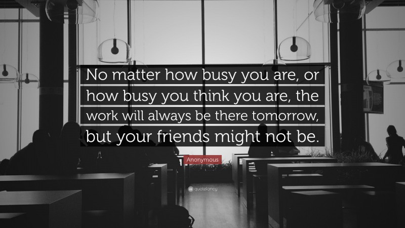 Anonymous Quote: “No matter how busy you are, or how busy you think you are, the work will always be there tomorrow, but your friends might not be.”