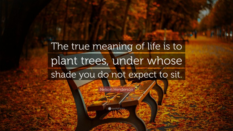 Nelson Henderson Quote: “The true meaning of life is to plant trees, under whose shade you do not expect to sit.”