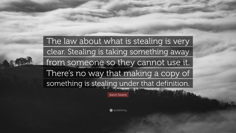 Aaron Swartz Quote: “The law about what is stealing is very clear. Stealing is taking something away from someone so they cannot use it. There’s no way that making a copy of something is stealing under that definition.”