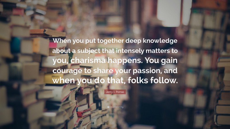 Jerry I. Porras Quote: “When you put together deep knowledge about a subject that intensely matters to you, charisma happens. You gain courage to share your passion, and when you do that, folks follow.”