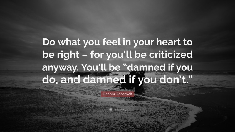 Eleanor Roosevelt Quote: “Do what you feel in your heart to be right – for you’ll be criticized anyway. You’ll be “damned if you do, and damned if you don’t.””