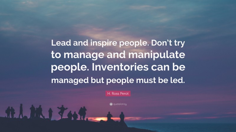H. Ross Perot Quote: “Lead and inspire people. Don’t try to manage and manipulate people. Inventories can be managed but people must be led.”