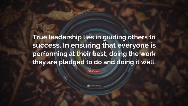 Bill Owens Quote: “True leadership lies in guiding others to success. In ensuring that everyone is performing at their best, doing the work they are pledged to do and doing it well.”