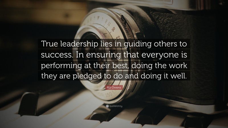 Bill Owens Quote: “True leadership lies in guiding others to success. In ensuring that everyone is performing at their best, doing the work they are pledged to do and doing it well.”
