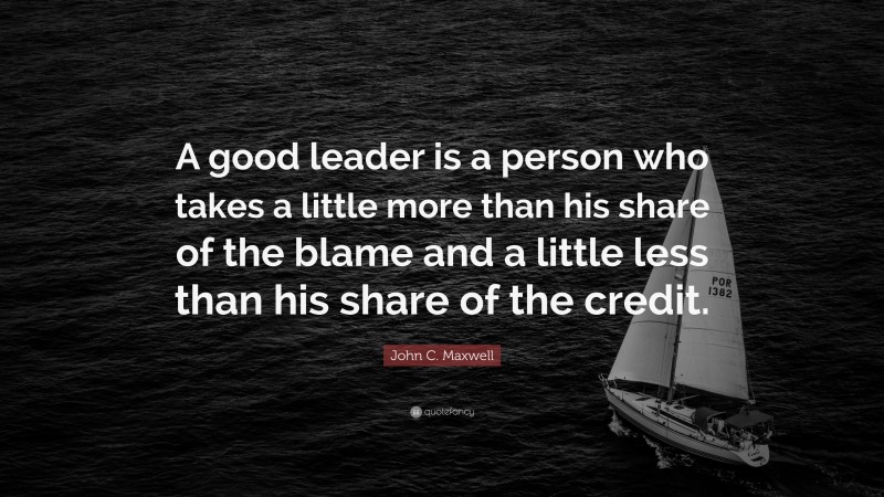 John C. Maxwell Quote: “A good leader is a person who takes a little more than his share of the blame and a little less than his share of the credit.”