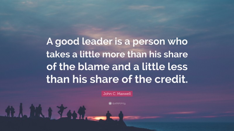 John C. Maxwell Quote: “A good leader is a person who takes a little more than his share of the blame and a little less than his share of the credit.”