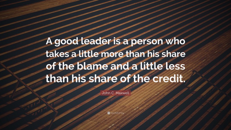 John C. Maxwell Quote: “A good leader is a person who takes a little more than his share of the blame and a little less than his share of the credit.”