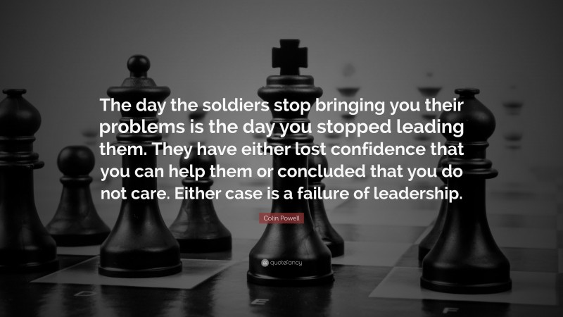 Colin Powell Quote: “The day the soldiers stop bringing you their problems is the day you stopped leading them.  They have either lost confidence that you can help them or concluded that you do not care.  Either case is a failure of leadership.”