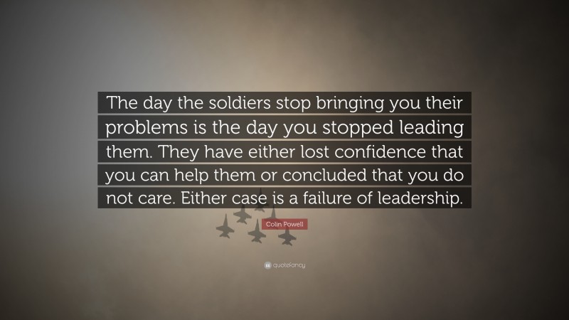 Colin Powell Quote: “The day the soldiers stop bringing you their problems is the day you stopped leading them.  They have either lost confidence that you can help them or concluded that you do not care.  Either case is a failure of leadership.”