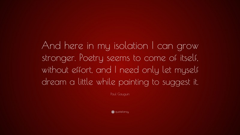 Paul Gauguin Quote: “And here in my isolation I can grow stronger. Poetry seems to come of itself, without effort, and I need only let myself dream a little while painting to suggest it.”