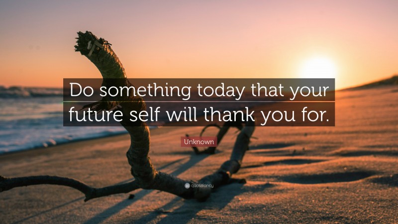 Unknown Quote: “Do something today that your future self will thank you for.”