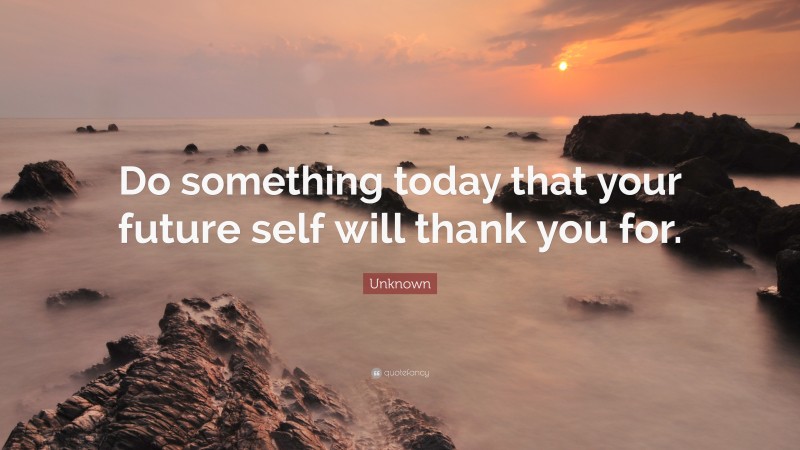 Unknown Quote: “Do something today that your future self will thank you for.”