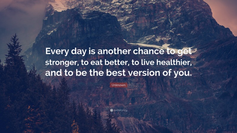 Unknown Quote: “Every day is another chance to get stronger, to eat better, to live healthier, and to be the best version of you.”