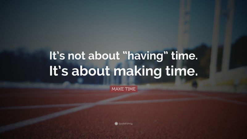 MAKE TIME Quote: “It’s not about “having” time. It’s about making time.”