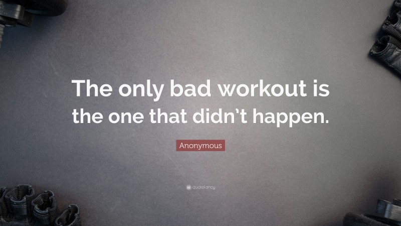 Anonymous Quote: “The only bad workout is the one that didn’t happen.”