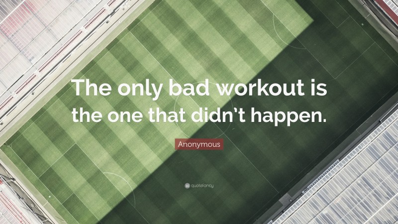 Anonymous Quote: “The only bad workout is the one that didn’t happen.”