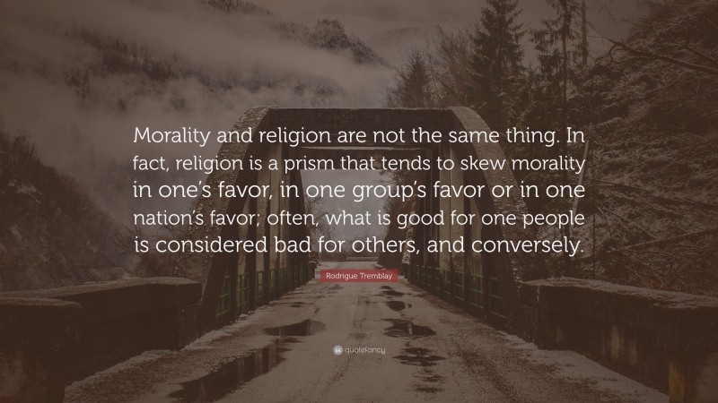 Rodrigue Tremblay Quote: “Morality and religion are not the same thing. In fact, religion is a prism that tends to skew morality in one’s favor, in one group’s favor or in one nation’s favor; often, what is good for one people is considered bad for others, and conversely.”