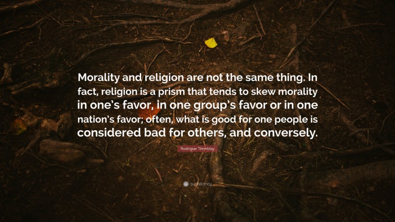 Rodrigue Tremblay Quote: “Morality and religion are not the same thing. In fact, religion is a prism that tends to skew morality in one’s favor, in one group’s favor or in one nation’s favor; often, what is good for one people is considered bad for others, and conversely.”