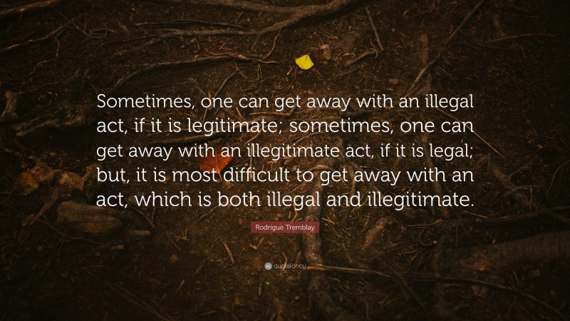 Rodrigue Tremblay Quote: “Sometimes, one can get away with an illegal act, if it is legitimate; sometimes, one can get away with an illegitimate act, if it is legal; but, it is most difficult to get away with an act, which is both illegal and illegitimate.”
