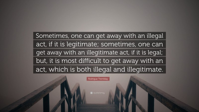 Rodrigue Tremblay Quote: “Sometimes, one can get away with an illegal act, if it is legitimate; sometimes, one can get away with an illegitimate act, if it is legal; but, it is most difficult to get away with an act, which is both illegal and illegitimate.”
