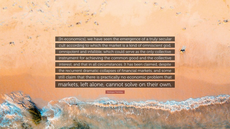 Rodrigue Tremblay Quote: “[In economics], we have seen the emergence of a truly secular cult according to which the market is a kind of omniscient god, omnipotent and infallible, which could serve as the only collective instrument for achieving the common good and the collective interest, and that in all circumstances. It has been claimed, despite the recurrent dramatic collapses of financial markets, and some still claim that there is practically no economic problem that markets, left alone, cannot solve on their own.”