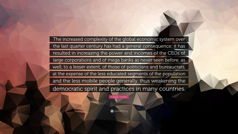 Rodrigue Tremblay Quote: “The increased complexity of the global economic system over the last quarter century has had a general consequence: it has resulted in increasing the power and incomes of the CEOs of large corporations and of mega banks as never seen before, as well, to a lesser extent, of those of politicians and bureaucrats, at the expense of the less educated segments of the population and the less mobile people generally, thus weakening the democratic spirit and practices in many countries.”