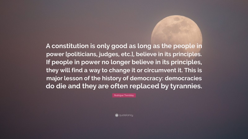 Rodrigue Tremblay Quote: “A constitution is only good as long as the people in power [politicians, judges, etc.], believe in its principles. If people in power no longer believe in its principles, they will find a way to change it or circumvent it. This is major lesson of the history of democracy: democracies do die and they are often replaced by tyrannies.”