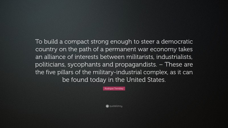 Rodrigue Tremblay Quote: “To build a compact strong enough to steer a democratic country on the path of a permanent war economy takes an alliance of interests between militarists, industrialists, politicians, sycophants and propagandists.
 – These are the five pillars of the military-industrial complex, as it can be found today in the United States.”