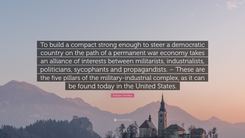 Rodrigue Tremblay Quote: “To build a compact strong enough to steer a democratic country on the path of a permanent war economy takes an alliance of interests between militarists, industrialists, politicians, sycophants and propagandists.
 – These are the five pillars of the military-industrial complex, as it can be found today in the United States.”