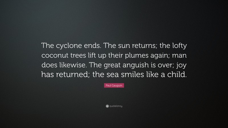 Paul Gauguin Quote: “The cyclone ends. The sun returns; the lofty coconut trees lift up their plumes again; man does likewise. The great anguish is over; joy has returned; the sea smiles like a child.”