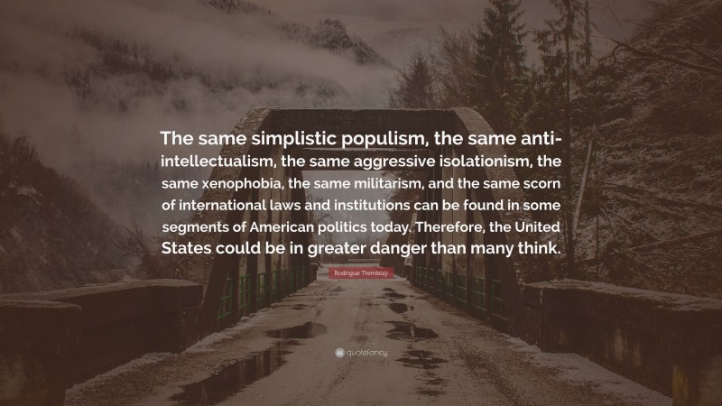 Rodrigue Tremblay Quote: “The same simplistic populism, the same anti-intellectualism, the same aggressive isolationism, the same xenophobia, the same militarism, and the same scorn of international laws and institutions can be found in some segments of American politics today. Therefore, the United States could be in greater danger than many think.”