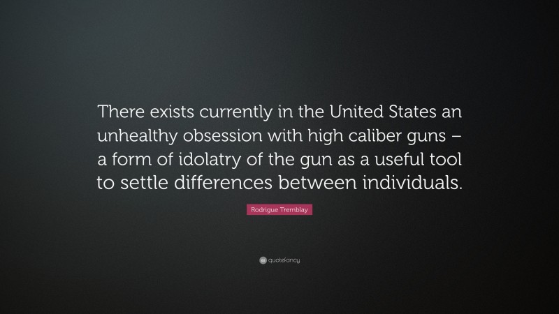 Rodrigue Tremblay Quote: “There exists currently in the United States an unhealthy obsession with high caliber guns – a form of idolatry of the gun as a useful tool to settle differences between individuals.”