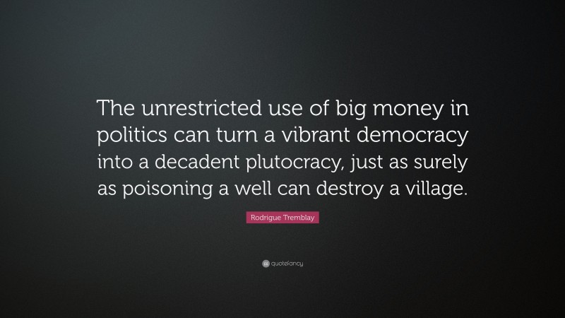 Rodrigue Tremblay Quote: “The unrestricted use of big money in politics can turn a vibrant democracy into a decadent plutocracy, just as surely as poisoning a well can destroy a village.”