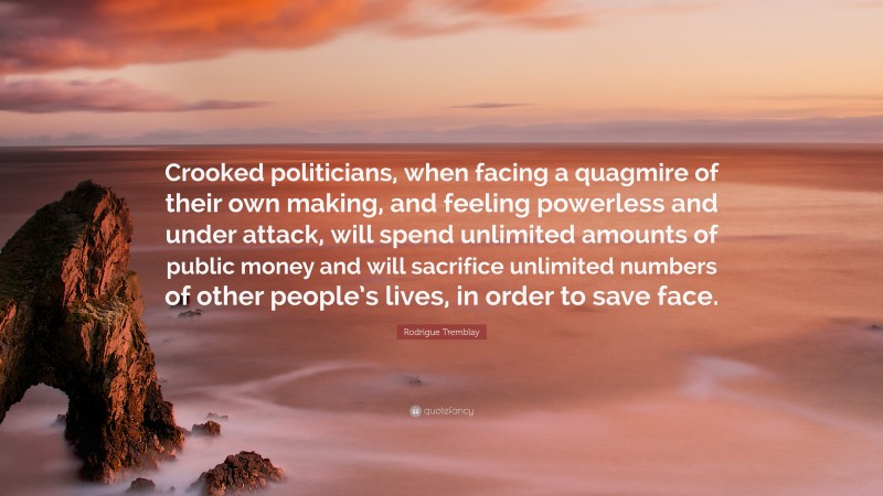 Rodrigue Tremblay Quote: “Crooked politicians, when facing a quagmire of their own making, and feeling powerless and under attack, will spend unlimited amounts of public money and will sacrifice unlimited numbers of other people’s lives, in order to save face.”