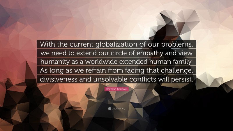 Rodrigue Tremblay Quote: “With the current globalization of our problems, we need to extend our circle of empathy and view humanity as a worldwide extended human family. As long as we refrain from facing that challenge, divisiveness and unsolvable conflicts will persist.”