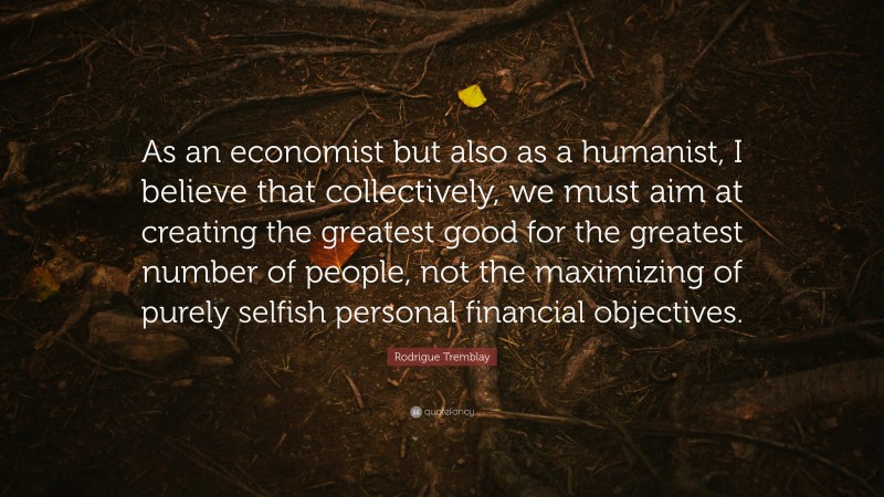 Rodrigue Tremblay Quote: “As an economist but also as a humanist, I believe that collectively, we must aim at creating the greatest good for the greatest number of people, not the maximizing of purely selfish personal financial objectives.”