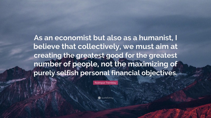 Rodrigue Tremblay Quote: “As an economist but also as a humanist, I believe that collectively, we must aim at creating the greatest good for the greatest number of people, not the maximizing of purely selfish personal financial objectives.”
