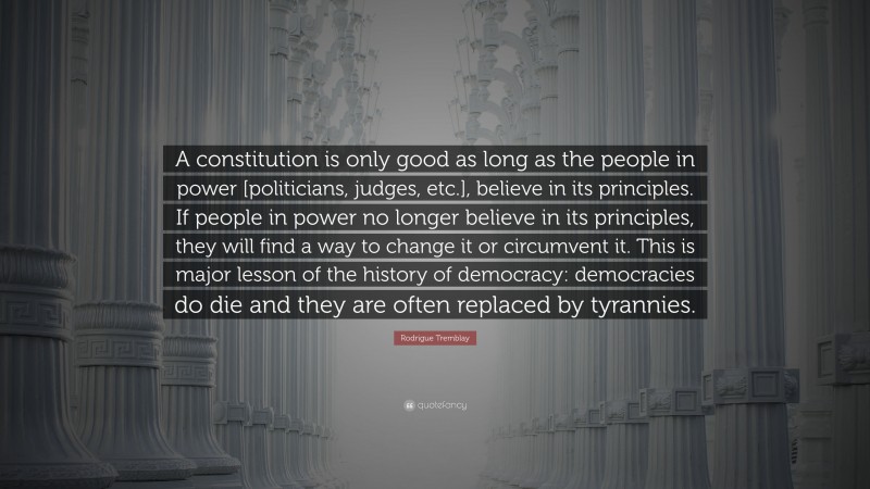 Rodrigue Tremblay Quote: “A constitution is only good as long as the people in power [politicians, judges, etc.], believe in its principles. If people in power no longer believe in its principles, they will find a way to change it or circumvent it. This is major lesson of the history of democracy: democracies do die and they are often replaced by tyrannies.”