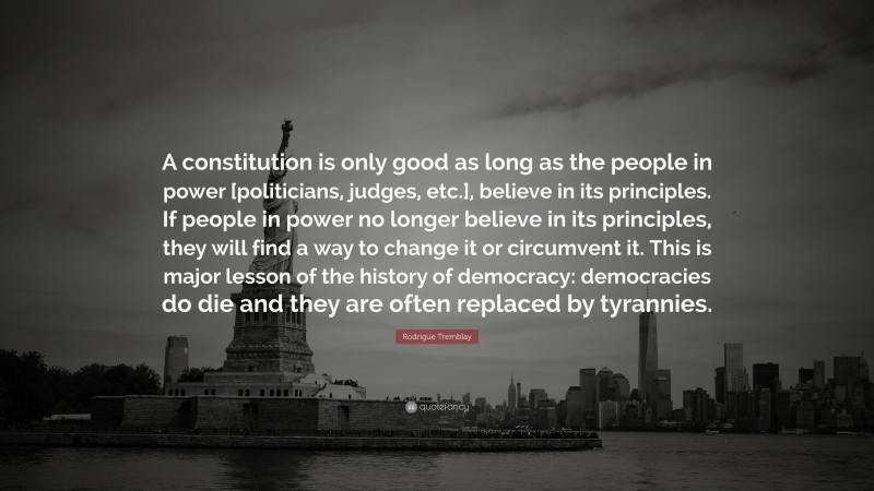 Rodrigue Tremblay Quote: “A constitution is only good as long as the people in power [politicians, judges, etc.], believe in its principles. If people in power no longer believe in its principles, they will find a way to change it or circumvent it. This is major lesson of the history of democracy: democracies do die and they are often replaced by tyrannies.”