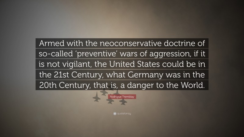 Rodrigue Tremblay Quote: “Armed with the neoconservative doctrine of so-called ‘preventive’ wars of aggression, if it is not vigilant, the United States could be in the 21st Century, what Germany was in the 20th Century, that is, a danger to the World.”