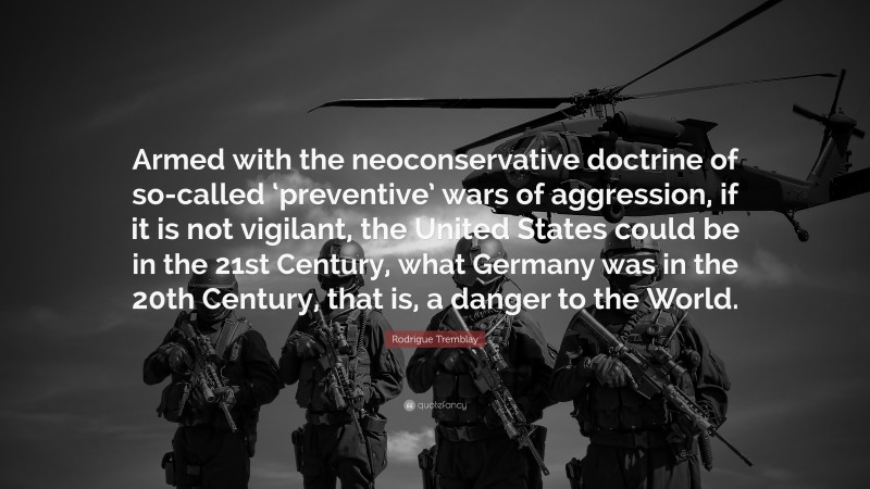 Rodrigue Tremblay Quote: “Armed with the neoconservative doctrine of so-called ‘preventive’ wars of aggression, if it is not vigilant, the United States could be in the 21st Century, what Germany was in the 20th Century, that is, a danger to the World.”