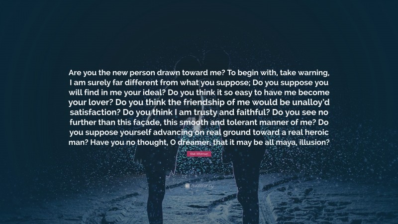 Walt Whitman Quote: “Are you the new person drawn toward me? 
To begin with, take warning, I am surely far different from what you suppose; 
Do you suppose you will find in me your ideal? 
Do you think it so easy to have me become your lover? 
Do you think the friendship of me would be unalloy’d satisfaction? 
Do you think I am trusty and faithful? 
Do you see no further than this façade, this smooth and tolerant manner of me? 
Do you suppose yourself advancing on real ground toward a real heroic man? 
Have you no thought, O dreamer, that it may be all maya, illusion?”