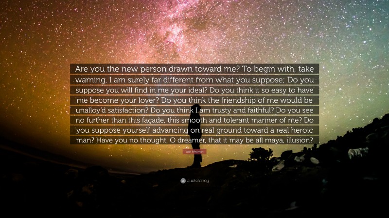 Walt Whitman Quote: “Are you the new person drawn toward me? 
To begin with, take warning, I am surely far different from what you suppose; 
Do you suppose you will find in me your ideal? 
Do you think it so easy to have me become your lover? 
Do you think the friendship of me would be unalloy’d satisfaction? 
Do you think I am trusty and faithful? 
Do you see no further than this façade, this smooth and tolerant manner of me? 
Do you suppose yourself advancing on real ground toward a real heroic man? 
Have you no thought, O dreamer, that it may be all maya, illusion?”